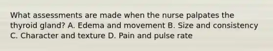 What assessments are made when the nurse palpates the thyroid gland? A. Edema and movement B. Size and consistency C. Character and texture D. Pain and pulse rate