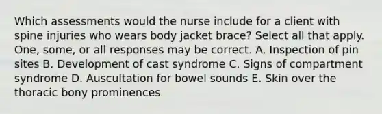 Which assessments would the nurse include for a client with spine injuries who wears body jacket brace? Select all that apply. One, some, or all responses may be correct. A. Inspection of pin sites B. Development of cast syndrome C. Signs of compartment syndrome D. Auscultation for bowel sounds E. Skin over the thoracic bony prominences