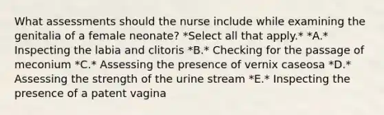 What assessments should the nurse include while examining the genitalia of a female neonate? *Select all that apply.* *A.* Inspecting the labia and clitoris *B.* Checking for the passage of meconium *C.* Assessing the presence of vernix caseosa *D.* Assessing the strength of the urine stream *E.* Inspecting the presence of a patent vagina