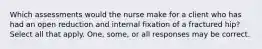 Which assessments would the nurse make for a client who has had an open reduction and internal fixation of a fractured hip? Select all that apply. One, some, or all responses may be correct.