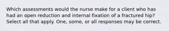 Which assessments would the nurse make for a client who has had an open reduction and internal fixation of a fractured hip? Select all that apply. One, some, or all responses may be correct.