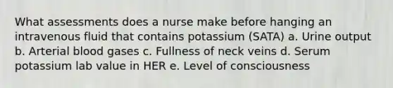 What assessments does a nurse make before hanging an intravenous fluid that contains potassium (SATA) a. Urine output b. Arterial blood gases c. Fullness of neck veins d. Serum potassium lab value in HER e. Level of consciousness