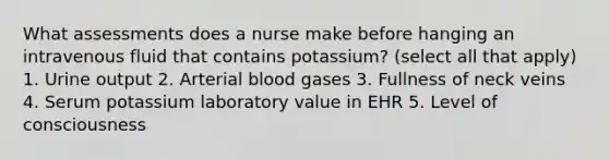 What assessments does a nurse make before hanging an intravenous fluid that contains potassium? (select all that apply) 1. Urine output 2. Arterial blood gases 3. Fullness of neck veins 4. Serum potassium laboratory value in EHR 5. Level of consciousness