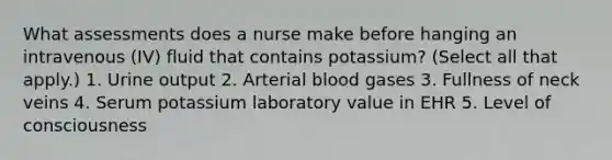 What assessments does a nurse make before hanging an intravenous (IV) fluid that contains potassium? (Select all that apply.) 1. Urine output 2. Arterial blood gases 3. Fullness of neck veins 4. Serum potassium laboratory value in EHR 5. Level of consciousness