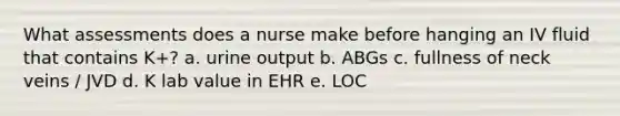 What assessments does a nurse make before hanging an IV fluid that contains K+? a. urine output b. ABGs c. fullness of neck veins / JVD d. K lab value in EHR e. LOC