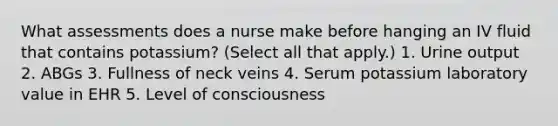 What assessments does a nurse make before hanging an IV fluid that contains potassium? (Select all that apply.) 1. Urine output 2. ABGs 3. Fullness of neck veins 4. Serum potassium laboratory value in EHR 5. Level of consciousness