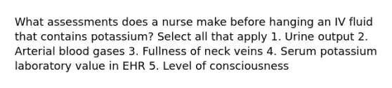 What assessments does a nurse make before hanging an IV fluid that contains potassium? Select all that apply 1. Urine output 2. Arterial blood gases 3. Fullness of neck veins 4. Serum potassium laboratory value in EHR 5. Level of consciousness