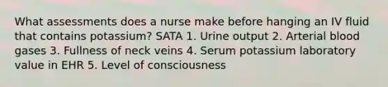 What assessments does a nurse make before hanging an IV fluid that contains potassium? SATA 1. Urine output 2. Arterial blood gases 3. Fullness of neck veins 4. Serum potassium laboratory value in EHR 5. Level of consciousness