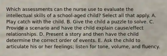 Which assessments can the nurse use to evaluate the intellectual skills of a school-aged child? Select all that apply. A. Play catch with the child. B. Give the child a puzzle to solve. C. Provide a scenario and have the child explain cause/effect relationships. D. Present a story and then have the child determine the correct order of events. E. Ask the child to articulate his or her feelings; listen for tone, volume, and fluency.