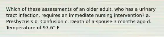 Which of these assessments of an older adult, who has a urinary tract infection, requires an immediate nursing intervention? a. Presbycusis b. Confusion c. Death of a spouse 3 months ago d. Temperature of 97.6° F