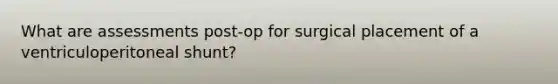 What are assessments post-op for surgical placement of a ventriculoperitoneal shunt?