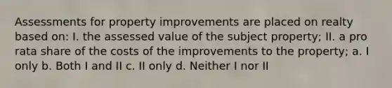 Assessments for property improvements are placed on realty based on: I. the assessed value of the subject property; II. a pro rata share of the costs of the improvements to the property; a. I only b. Both I and II c. II only d. Neither I nor II