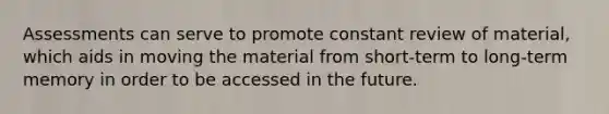 Assessments can serve to promote constant review of material, which aids in moving the material from short-term to long-term memory in order to be accessed in the future.