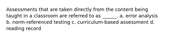 Assessments that are taken directly from the content being taught in a classroom are referred to as ______. a. error analysis b. norm-referenced testing c. curriculum-based assessment d. reading record