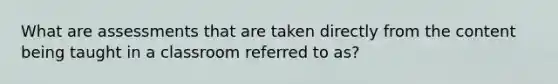 What are assessments that are taken directly from the content being taught in a classroom referred to as?