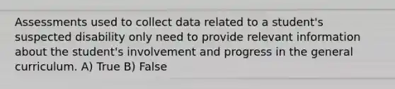 Assessments used to collect data related to a student's suspected disability only need to provide relevant information about the student's involvement and progress in the general curriculum. A) True B) False