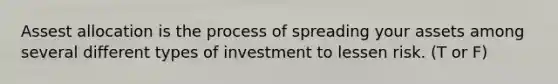 Assest allocation is the process of spreading your assets among several different types of investment to lessen risk. (T or F)