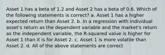 Asset 1 has a beta of 1.2 and Asset 2 has a beta of 0.6. Which of the following statements is correct? a. Asset 1 has a higher expected return than Asset 2. b. In a regression with individual asset's return as the dependent variable and the market's return as the independent variable, the R-squared value is higher for Asset 1 than it is for Asset 2. c. Asset 1 is more volatile than Asset 2. d. All of the above statements are correct