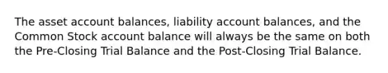 The asset account balances, liability account balances, and the Common Stock account balance will always be the same on both the Pre-Closing Trial Balance and the Post-Closing Trial Balance.