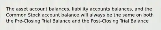 The asset account balances, liability accounts balances, and the Common Stock account balance will always be the same on both the Pre-Closing Trial Balance and the Post-Closing Trial Balance