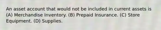 An asset account that would not be included in current assets is (A) Merchandise Inventory. (B) Prepaid Insurance. (C) Store Equipment. (D) Supplies.