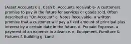 (Asset Accounts): a. Cash b. Accounts receivable- A customers promise to pay in the future for services or goods sold. Often described as "On Account" c. Notes Receivable- a written promise that a customer will pay a fixed amount of principal plus interest by a certain date in the future. d. Prepaid Expense- a payment of an expense in advance. e. Equipment, Furniture & Fixtures f. Building g. Land