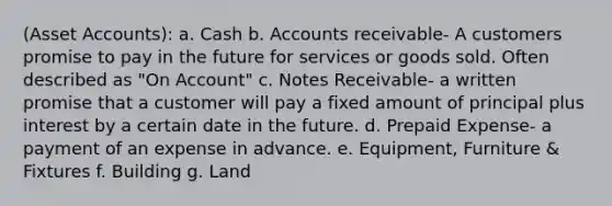 (Asset Accounts): a. Cash b. Accounts receivable- A customers promise to pay in the future for services or goods sold. Often described as "On Account" c. Notes Receivable- a written promise that a customer will pay a fixed amount of principal plus interest by a certain date in the future. d. Prepaid Expense- a payment of an expense in advance. e. Equipment, Furniture & Fixtures f. Building g. Land