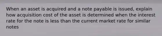 When an asset is acquired and a note payable is issued, explain how acquisition cost of the asset is determined when the interest rate for the note is less than the current market rate for similar notes