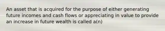 An asset that is acquired for the purpose of either generating future incomes and cash flows or appreciating in value to provide an increase in future wealth is called a(n)