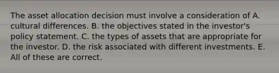 The asset allocation decision must involve a consideration of A. cultural differences. B. the objectives stated in the investor's policy statement. C. the types of assets that are appropriate for the investor. D. the risk associated with different investments. E. All of these are correct.