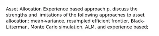 Asset Allocation Experience based approach p. discuss the strengths and limitations of the following approaches to asset allocation: mean-variance, resampled efficient frontier, Black-Litterman, Monte Carlo simulation, ALM, and experience based;