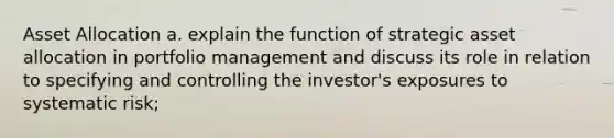 Asset Allocation a. explain the function of strategic asset allocation in portfolio management and discuss its role in relation to specifying and controlling the investor's exposures to systematic risk;