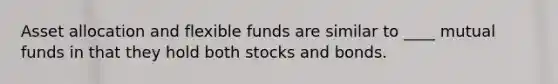 Asset allocation and flexible funds are similar to ____ mutual funds in that they hold both stocks and bonds.