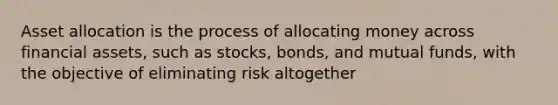 Asset allocation is the process of allocating money across financial assets, such as stocks, bonds, and mutual funds, with the objective of eliminating risk altogether