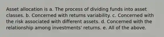 Asset allocation is a. The process of dividing funds into asset classes. b. Concerned with returns variability. c. Concerned with the risk associated with different assets. d. Concerned with the relationship among investments' returns. e. All of the above.