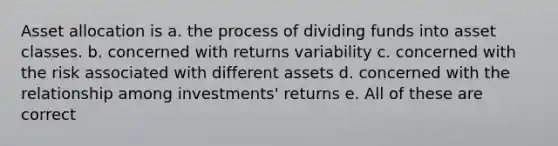 Asset allocation is a. the process of dividing funds into asset classes. b. concerned with returns variability c. concerned with the risk associated with different assets d. concerned with the relationship among investments' returns e. All of these are correct