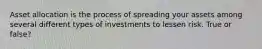 Asset allocation is the process of spreading your assets among several different types of investments to lessen risk. True or false?