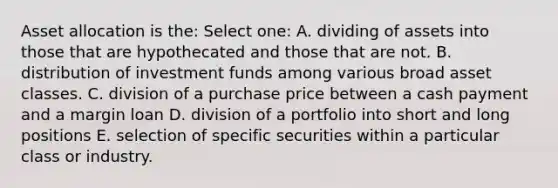 Asset allocation is the: Select one: A. dividing of assets into those that are hypothecated and those that are not. B. distribution of investment funds among various broad asset classes. C. division of a purchase price between a cash payment and a margin loan D. division of a portfolio into short and long positions E. selection of specific securities within a particular class or industry.