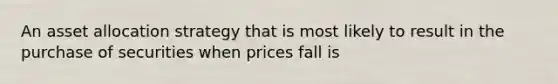 An asset allocation strategy that is most likely to result in the purchase of securities when prices fall is