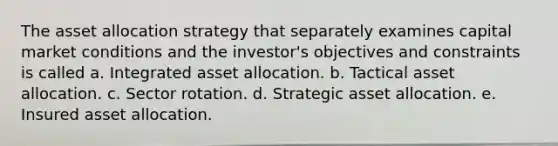 The asset allocation strategy that separately examines capital market conditions and the investor's objectives and constraints is called a. Integrated asset allocation. b. Tactical asset allocation. c. Sector rotation. d. Strategic asset allocation. e. Insured asset allocation.