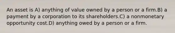 An asset is A) anything of value owned by a person or a firm.B) a payment by a corporation to its shareholders.C) a nonmonetary opportunity cost.D) anything owed by a person or a firm.