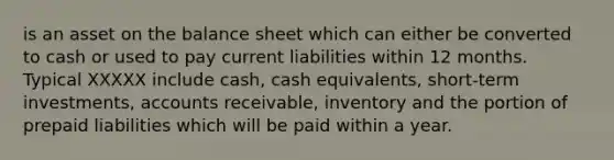 is an asset on the balance sheet which can either be converted to cash or used to pay current liabilities within 12 months. Typical XXXXX include cash, cash equivalents, short-term investments, accounts receivable, inventory and the portion of prepaid liabilities which will be paid within a year.