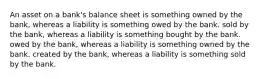 An asset on a bank's balance sheet is something owned by the bank, whereas a liability is something owed by the bank. sold by the bank, whereas a liability is something bought by the bank. owed by the bank, whereas a liability is something owned by the bank. created by the bank, whereas a liability is something sold by the bank.