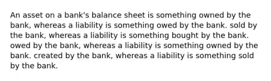 An asset on a bank's balance sheet is something owned by the bank, whereas a liability is something owed by the bank. sold by the bank, whereas a liability is something bought by the bank. owed by the bank, whereas a liability is something owned by the bank. created by the bank, whereas a liability is something sold by the bank.