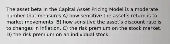 The asset beta in the Capital Asset Pricing Model is a moderate number that measures A) how sensitive the assetʹs return is to market movements. B) how sensitive the assetʹs discount rate is to changes in inflation. C) the risk premium on the stock market. D) the risk premium on an individual stock.