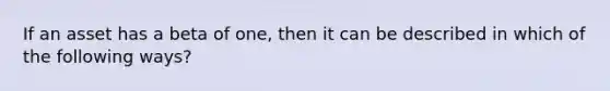 If an asset has a beta of one, then it can be described in which of the following ways?