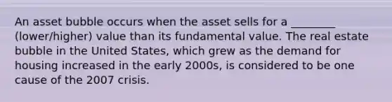 An asset bubble occurs when the asset sells for a ________ (lower/higher) value than its fundamental value. The real estate bubble in the United States, which grew as the demand for housing increased in the early 2000s, is considered to be one cause of the 2007 crisis.