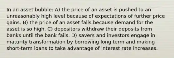 In an asset bubble: A) the price of an asset is pushed to an unreasonably high level because of expectations of further price gains. B) the price of an asset falls because demand for the asset is so high. C) depositors withdraw their deposits from banks until the bank fails. D) savers and investors engage in maturity transformation by borrowing long term and making short-term loans to take advantage of interest rate increases.