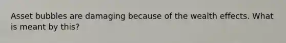 Asset bubbles are damaging because of the wealth effects. What is meant by this?