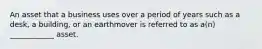 An asset that a business uses over a period of years such as a desk, a building, or an earthmover is referred to as a(n) ____________ asset.